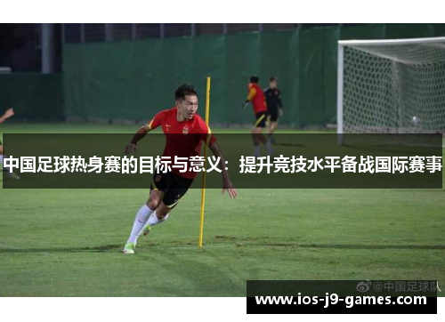 中国足球热身赛的目标与意义：提升竞技水平备战国际赛事