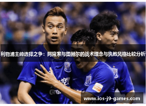 利物浦主帅选择之争：阿隆索与图赫尔的战术理念与执教风格比较分析