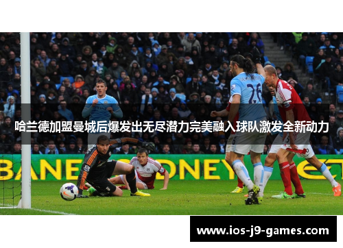 哈兰德加盟曼城后爆发出无尽潜力完美融入球队激发全新动力