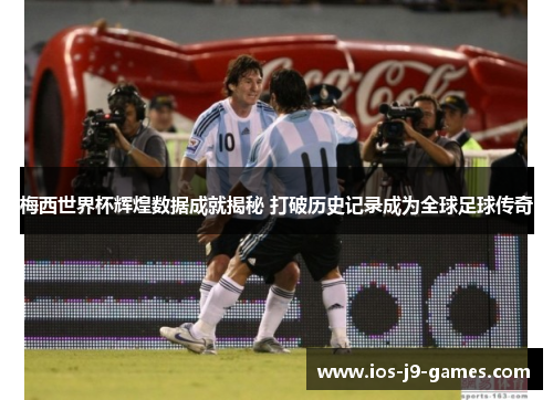 梅西世界杯辉煌数据成就揭秘 打破历史记录成为全球足球传奇