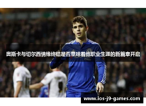 奥斯卡与切尔西情缘终结是否意味着他职业生涯的新篇章开启