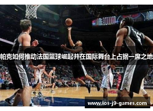 帕克如何推动法国篮球崛起并在国际舞台上占据一席之地