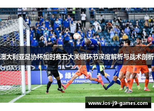 澳大利亚足协杯加时赛五大关键环节深度解析与战术剖析
