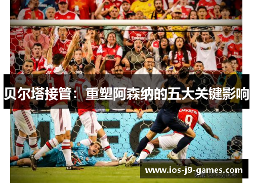 贝尔塔接管:重塑阿森纳的五大关键影响 贝尔塔接管:重塑阿森纳的五大关键影响