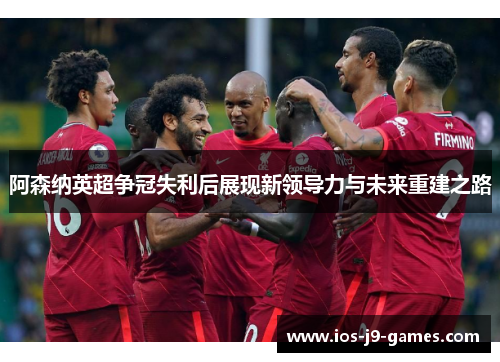 阿森纳英超争冠失利后展现新领导力与未来重建之路 阿森纳英超争冠失利后展现新领导力与未来重建之路