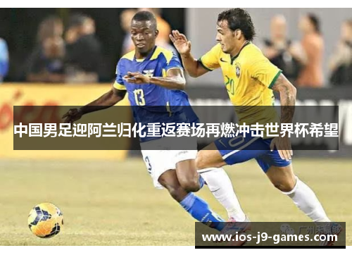 中国男足迎阿兰归化重返赛场再燃冲击世界杯希望